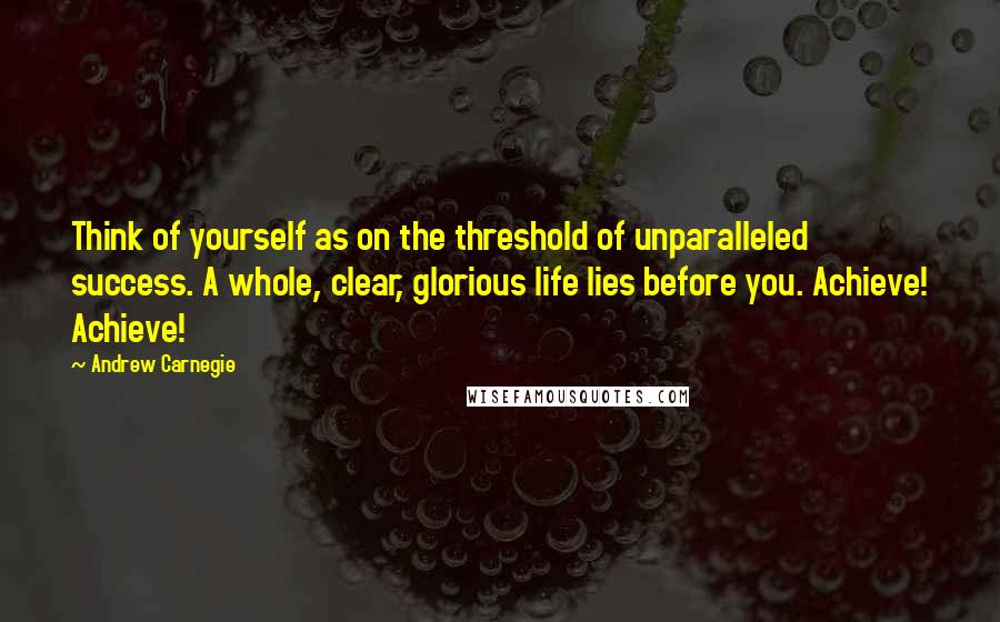 Andrew Carnegie Quotes: Think of yourself as on the threshold of unparalleled success. A whole, clear, glorious life lies before you. Achieve! Achieve!