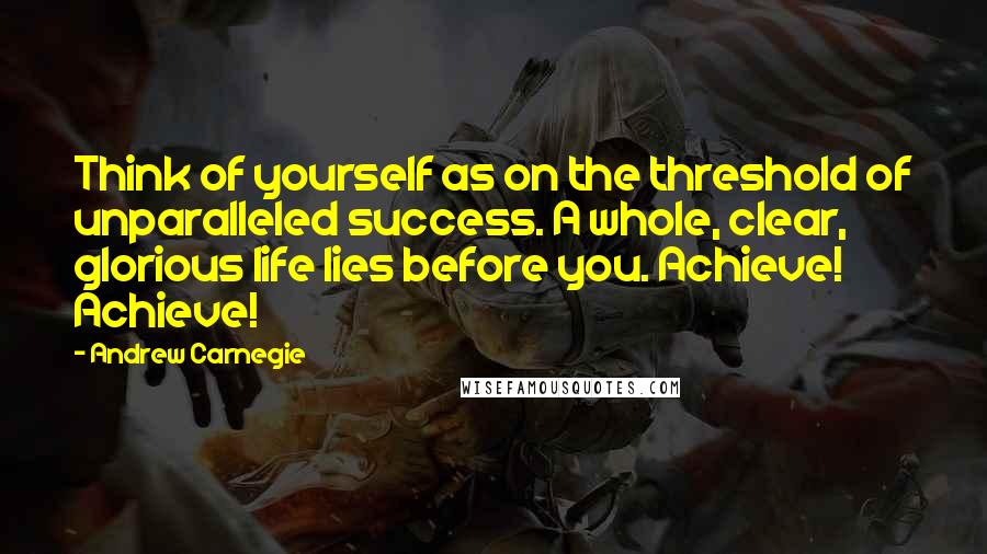 Andrew Carnegie Quotes: Think of yourself as on the threshold of unparalleled success. A whole, clear, glorious life lies before you. Achieve! Achieve!