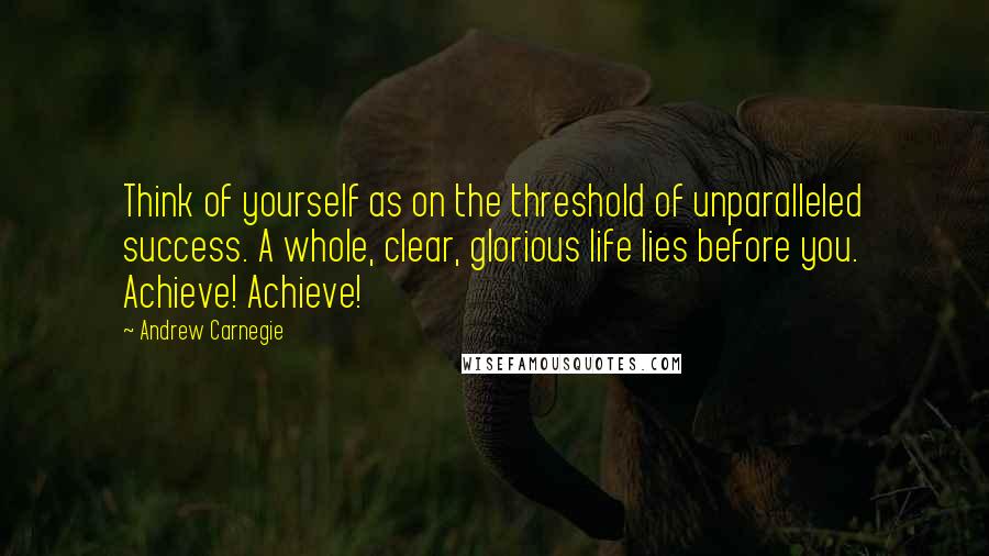 Andrew Carnegie Quotes: Think of yourself as on the threshold of unparalleled success. A whole, clear, glorious life lies before you. Achieve! Achieve!