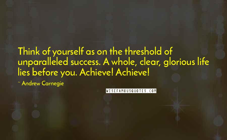 Andrew Carnegie Quotes: Think of yourself as on the threshold of unparalleled success. A whole, clear, glorious life lies before you. Achieve! Achieve!