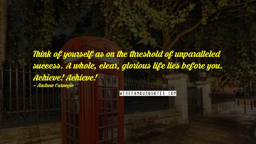 Andrew Carnegie Quotes: Think of yourself as on the threshold of unparalleled success. A whole, clear, glorious life lies before you. Achieve! Achieve!