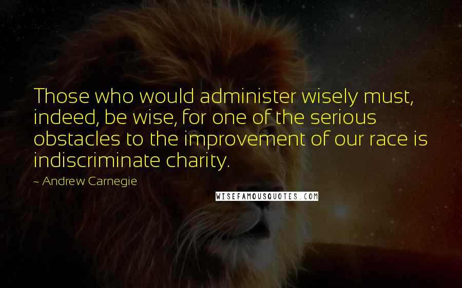 Andrew Carnegie Quotes: Those who would administer wisely must, indeed, be wise, for one of the serious obstacles to the improvement of our race is indiscriminate charity.