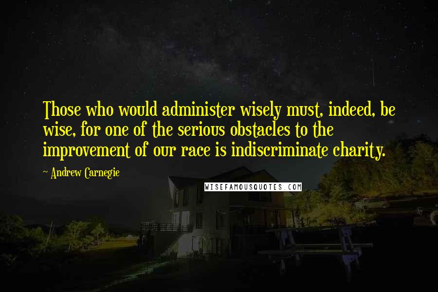 Andrew Carnegie Quotes: Those who would administer wisely must, indeed, be wise, for one of the serious obstacles to the improvement of our race is indiscriminate charity.