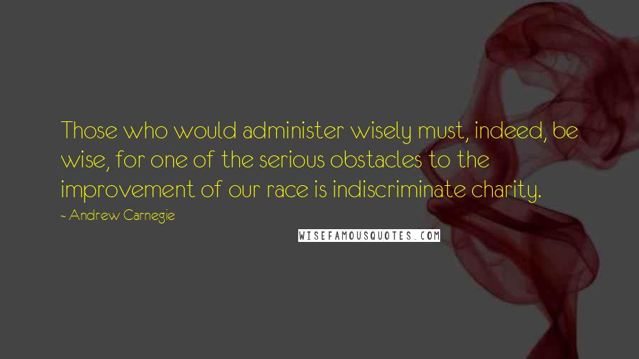 Andrew Carnegie Quotes: Those who would administer wisely must, indeed, be wise, for one of the serious obstacles to the improvement of our race is indiscriminate charity.