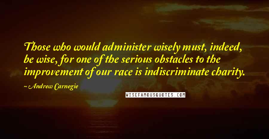 Andrew Carnegie Quotes: Those who would administer wisely must, indeed, be wise, for one of the serious obstacles to the improvement of our race is indiscriminate charity.