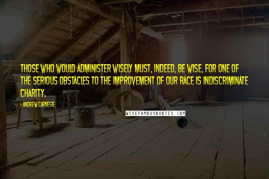 Andrew Carnegie Quotes: Those who would administer wisely must, indeed, be wise, for one of the serious obstacles to the improvement of our race is indiscriminate charity.