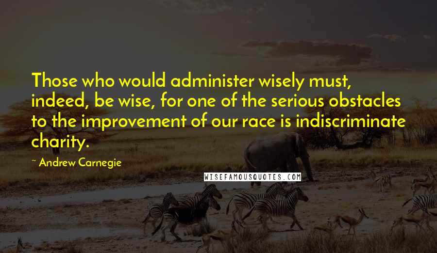 Andrew Carnegie Quotes: Those who would administer wisely must, indeed, be wise, for one of the serious obstacles to the improvement of our race is indiscriminate charity.