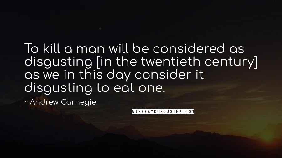 Andrew Carnegie Quotes: To kill a man will be considered as disgusting [in the twentieth century] as we in this day consider it disgusting to eat one.