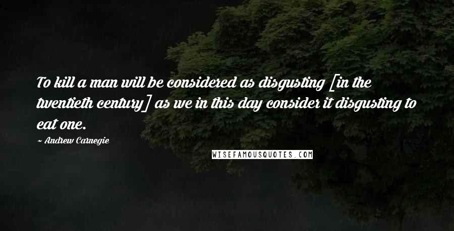 Andrew Carnegie Quotes: To kill a man will be considered as disgusting [in the twentieth century] as we in this day consider it disgusting to eat one.