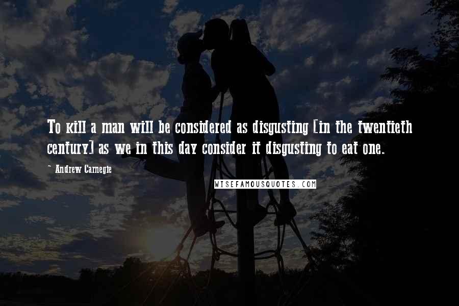 Andrew Carnegie Quotes: To kill a man will be considered as disgusting [in the twentieth century] as we in this day consider it disgusting to eat one.