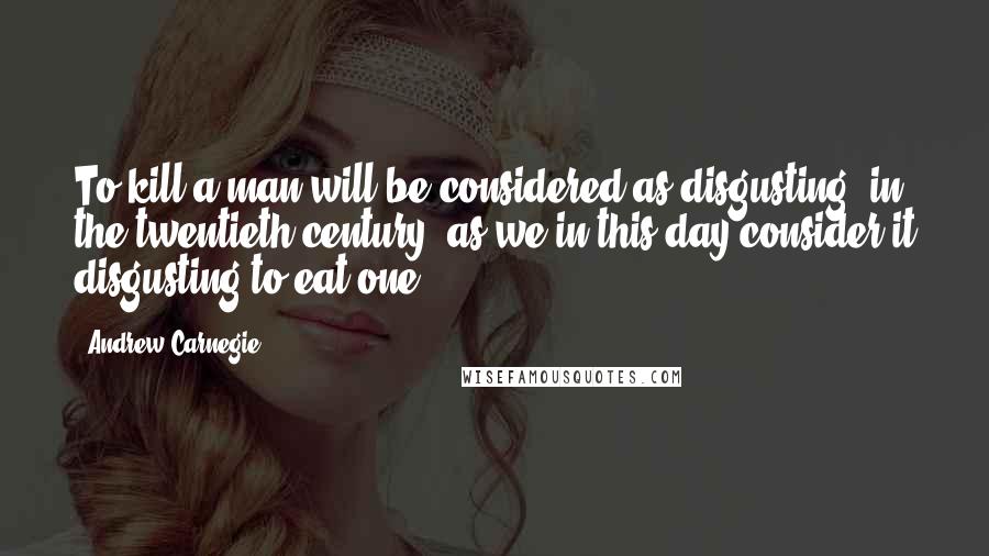 Andrew Carnegie Quotes: To kill a man will be considered as disgusting [in the twentieth century] as we in this day consider it disgusting to eat one.