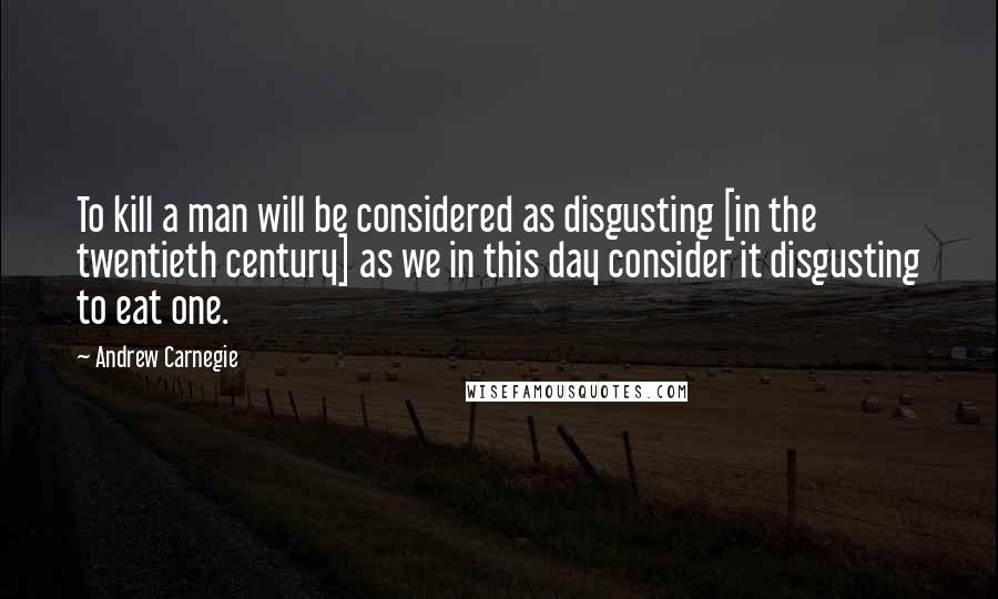 Andrew Carnegie Quotes: To kill a man will be considered as disgusting [in the twentieth century] as we in this day consider it disgusting to eat one.