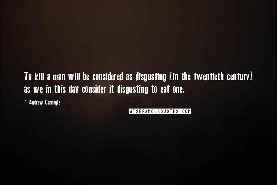 Andrew Carnegie Quotes: To kill a man will be considered as disgusting [in the twentieth century] as we in this day consider it disgusting to eat one.