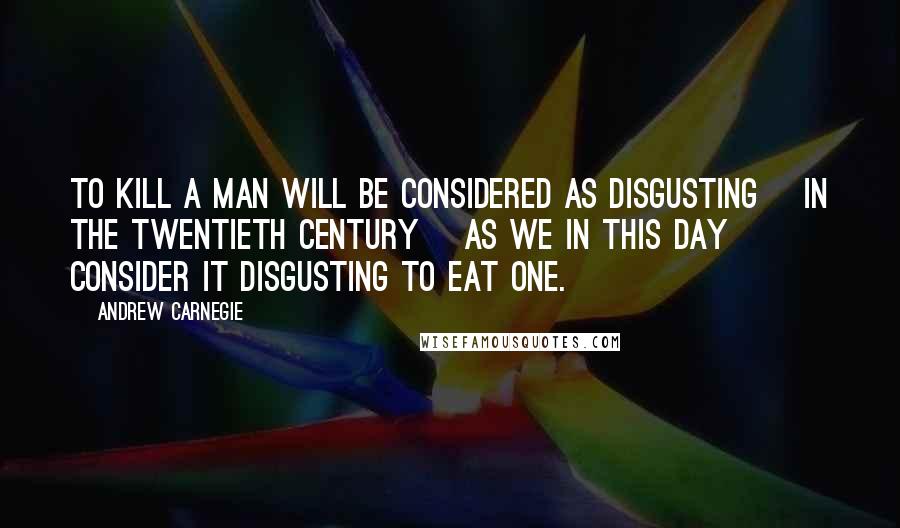 Andrew Carnegie Quotes: To kill a man will be considered as disgusting [in the twentieth century] as we in this day consider it disgusting to eat one.