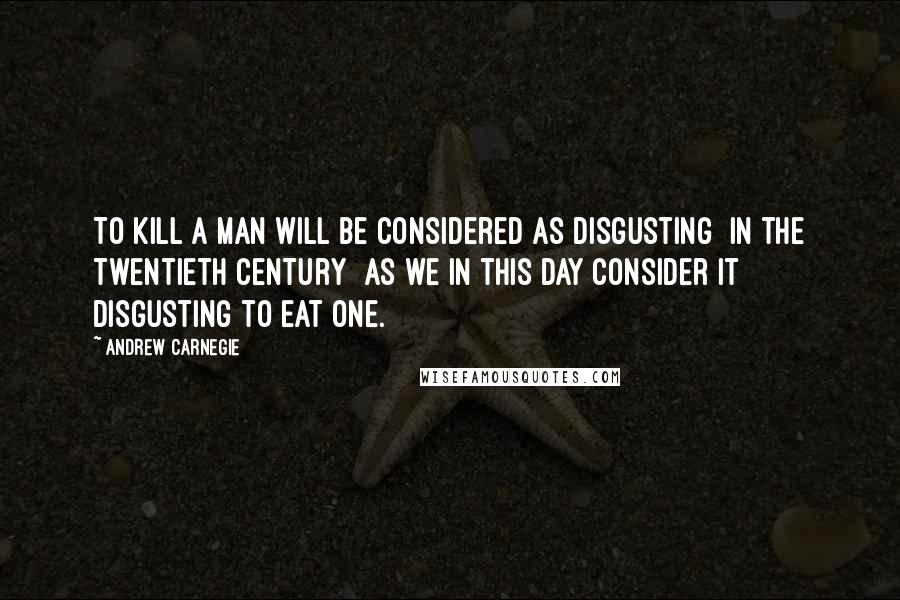 Andrew Carnegie Quotes: To kill a man will be considered as disgusting [in the twentieth century] as we in this day consider it disgusting to eat one.