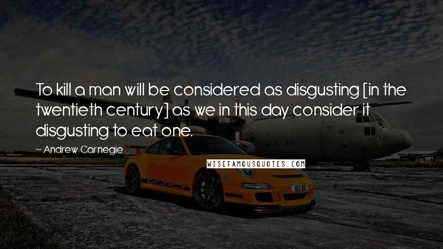 Andrew Carnegie Quotes: To kill a man will be considered as disgusting [in the twentieth century] as we in this day consider it disgusting to eat one.