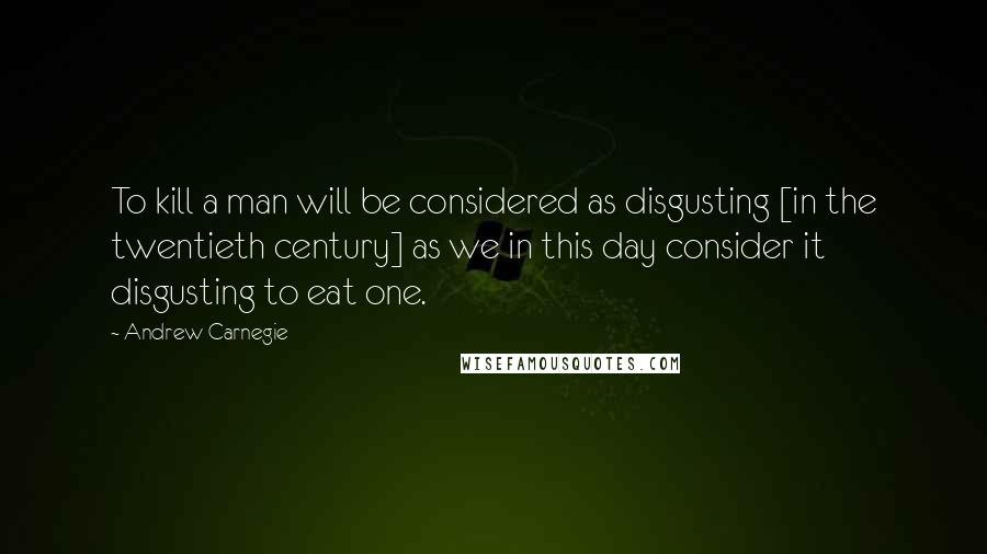 Andrew Carnegie Quotes: To kill a man will be considered as disgusting [in the twentieth century] as we in this day consider it disgusting to eat one.