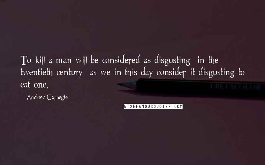 Andrew Carnegie Quotes: To kill a man will be considered as disgusting [in the twentieth century] as we in this day consider it disgusting to eat one.