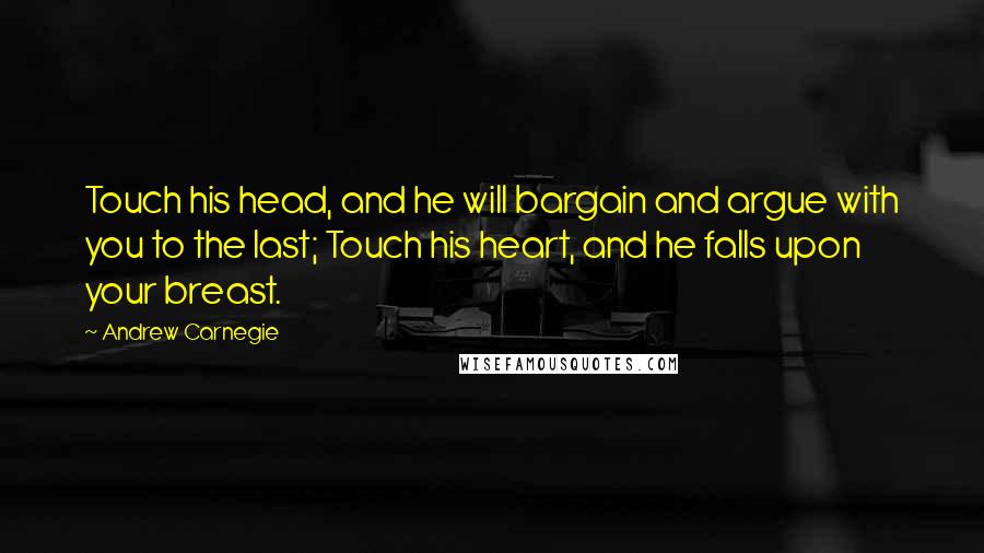 Andrew Carnegie Quotes: Touch his head, and he will bargain and argue with you to the last; Touch his heart, and he falls upon your breast.