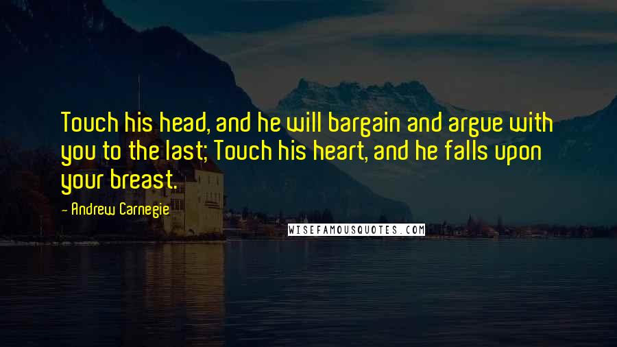 Andrew Carnegie Quotes: Touch his head, and he will bargain and argue with you to the last; Touch his heart, and he falls upon your breast.