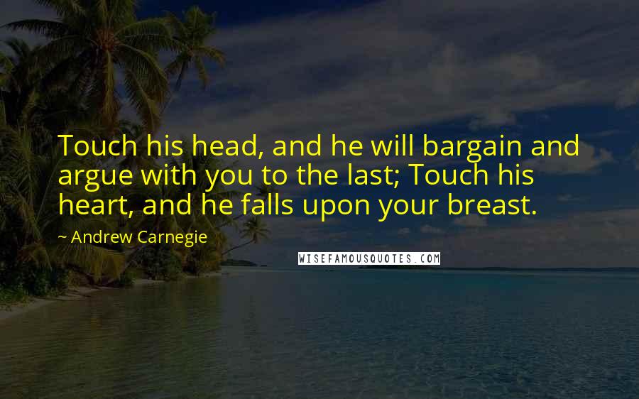 Andrew Carnegie Quotes: Touch his head, and he will bargain and argue with you to the last; Touch his heart, and he falls upon your breast.