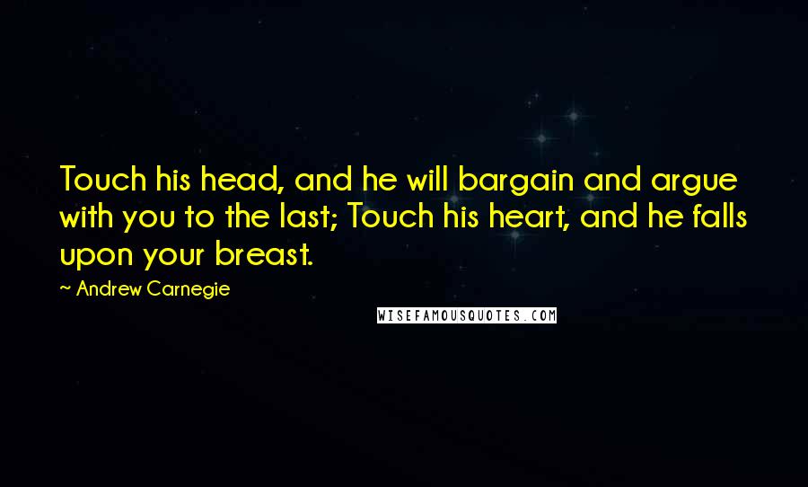 Andrew Carnegie Quotes: Touch his head, and he will bargain and argue with you to the last; Touch his heart, and he falls upon your breast.