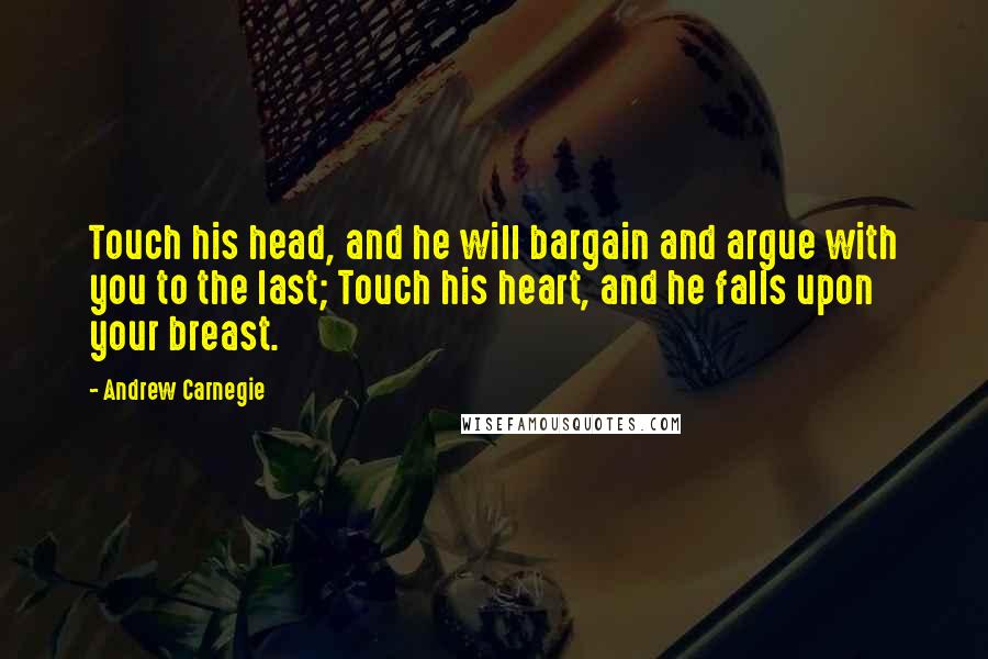 Andrew Carnegie Quotes: Touch his head, and he will bargain and argue with you to the last; Touch his heart, and he falls upon your breast.