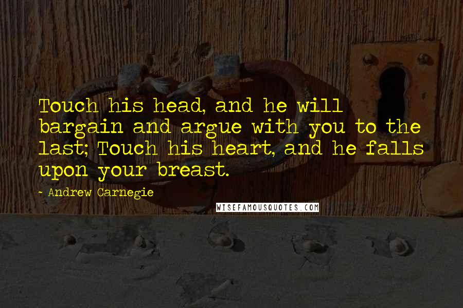 Andrew Carnegie Quotes: Touch his head, and he will bargain and argue with you to the last; Touch his heart, and he falls upon your breast.