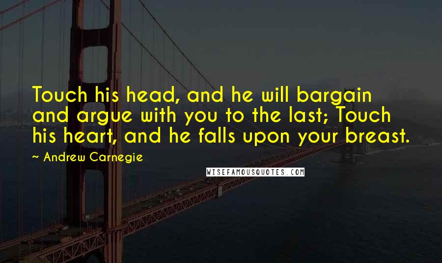 Andrew Carnegie Quotes: Touch his head, and he will bargain and argue with you to the last; Touch his heart, and he falls upon your breast.