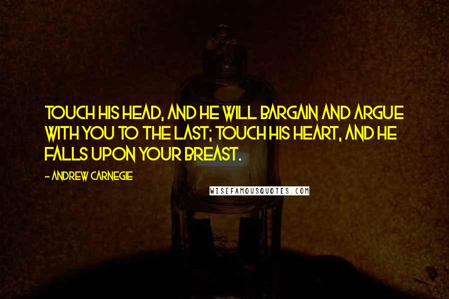 Andrew Carnegie Quotes: Touch his head, and he will bargain and argue with you to the last; Touch his heart, and he falls upon your breast.