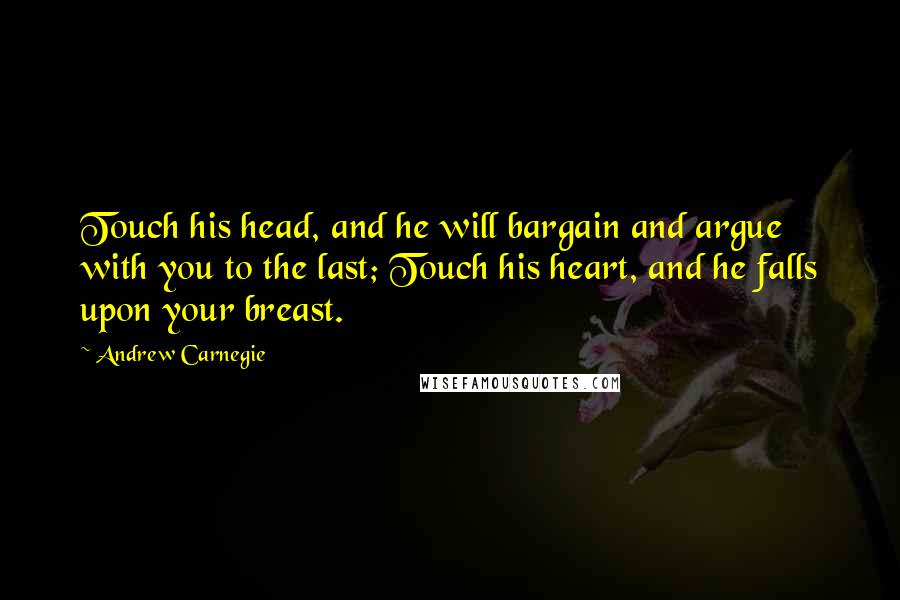 Andrew Carnegie Quotes: Touch his head, and he will bargain and argue with you to the last; Touch his heart, and he falls upon your breast.