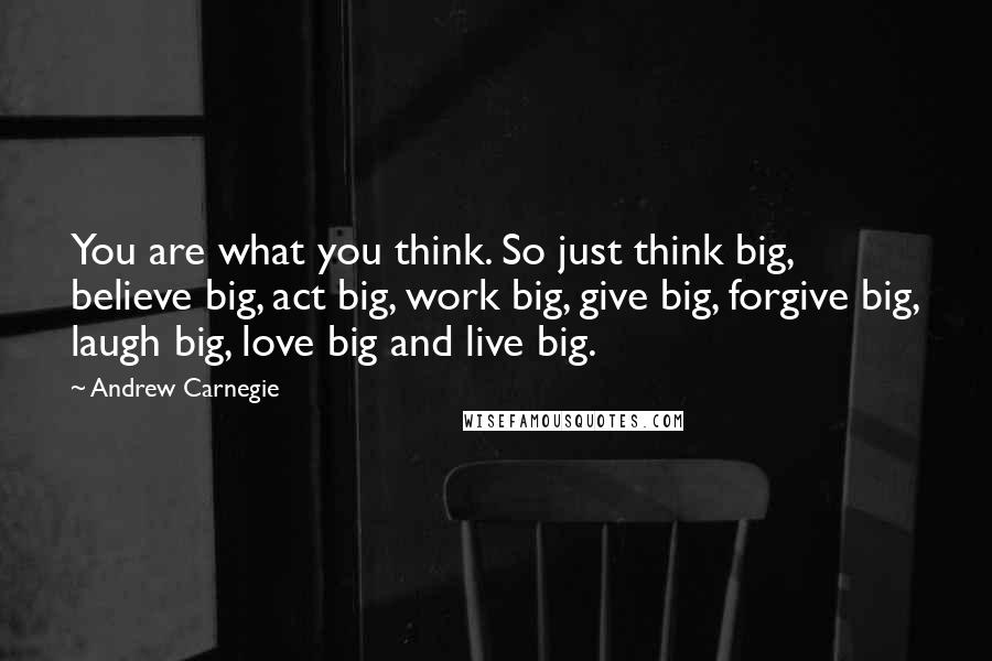 Andrew Carnegie Quotes: You are what you think. So just think big, believe big, act big, work big, give big, forgive big, laugh big, love big and live big.