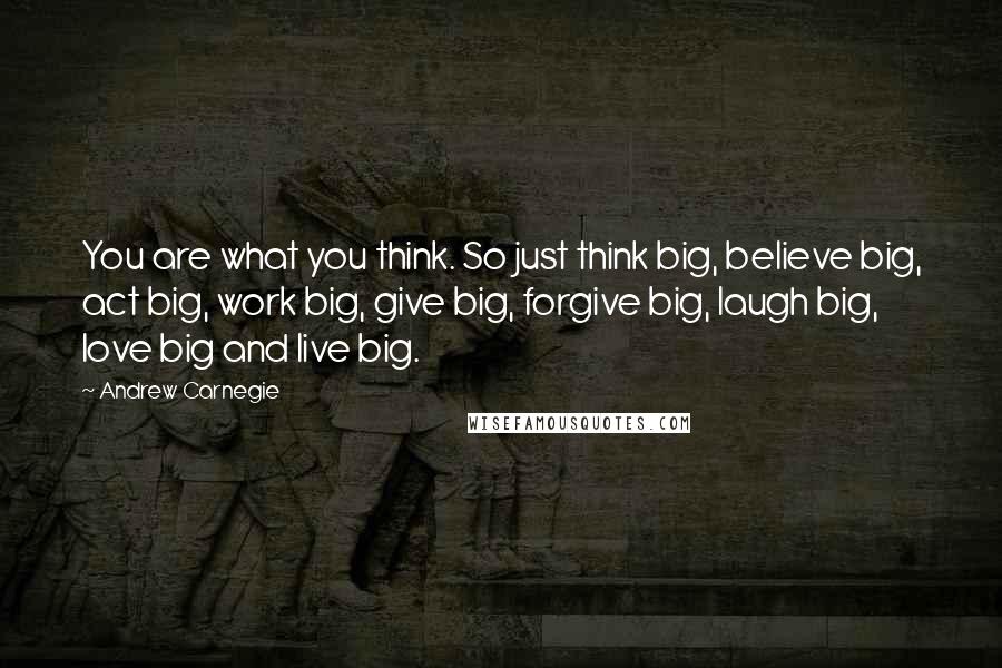 Andrew Carnegie Quotes: You are what you think. So just think big, believe big, act big, work big, give big, forgive big, laugh big, love big and live big.