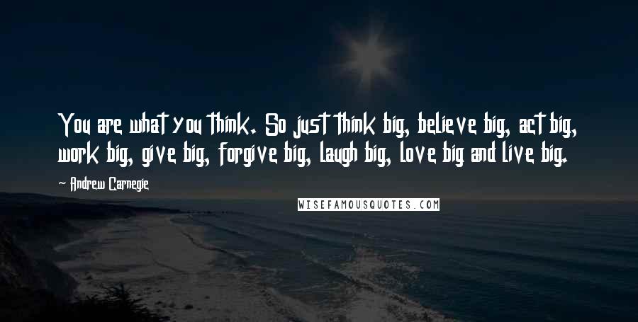 Andrew Carnegie Quotes: You are what you think. So just think big, believe big, act big, work big, give big, forgive big, laugh big, love big and live big.