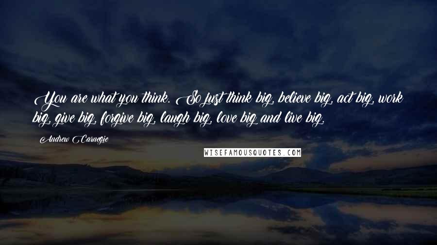 Andrew Carnegie Quotes: You are what you think. So just think big, believe big, act big, work big, give big, forgive big, laugh big, love big and live big.