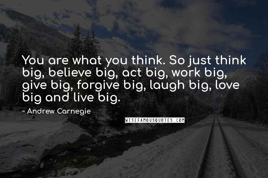 Andrew Carnegie Quotes: You are what you think. So just think big, believe big, act big, work big, give big, forgive big, laugh big, love big and live big.