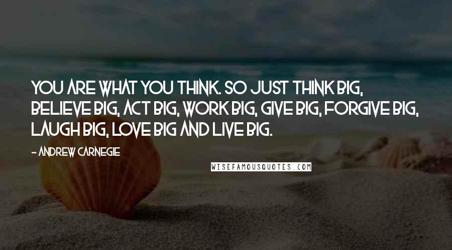 Andrew Carnegie Quotes: You are what you think. So just think big, believe big, act big, work big, give big, forgive big, laugh big, love big and live big.