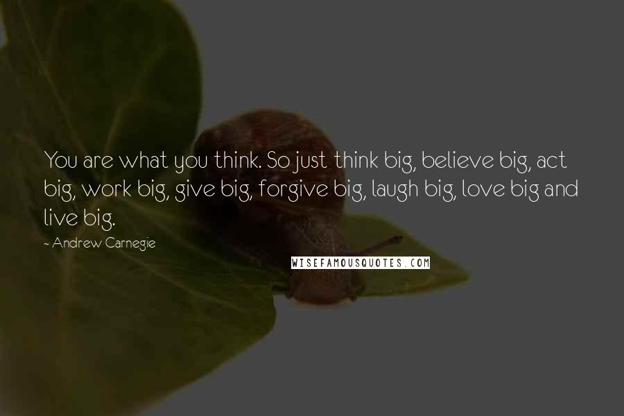 Andrew Carnegie Quotes: You are what you think. So just think big, believe big, act big, work big, give big, forgive big, laugh big, love big and live big.