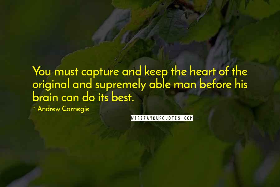 Andrew Carnegie Quotes: You must capture and keep the heart of the original and supremely able man before his brain can do its best.