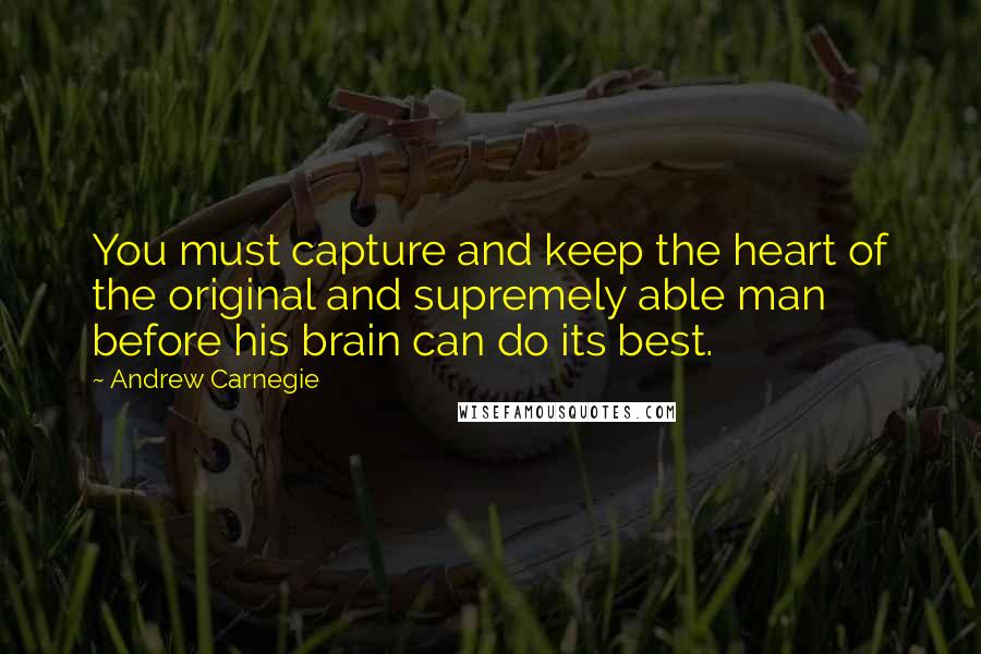 Andrew Carnegie Quotes: You must capture and keep the heart of the original and supremely able man before his brain can do its best.