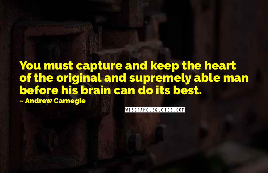 Andrew Carnegie Quotes: You must capture and keep the heart of the original and supremely able man before his brain can do its best.