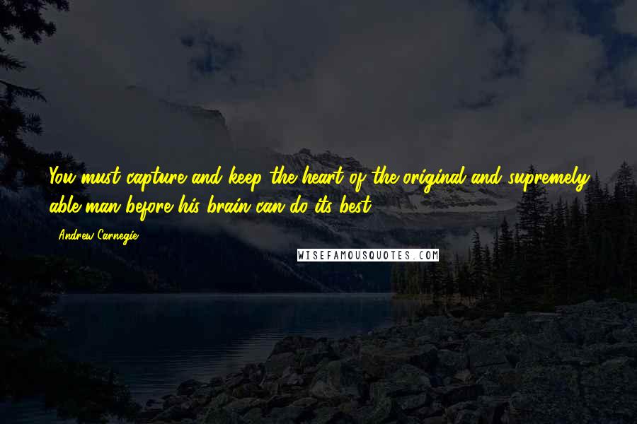 Andrew Carnegie Quotes: You must capture and keep the heart of the original and supremely able man before his brain can do its best.