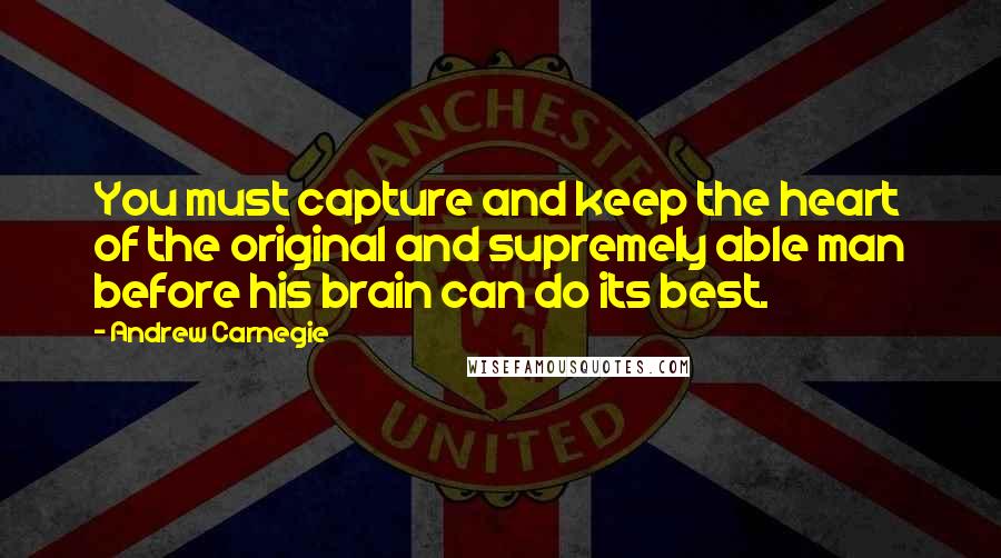 Andrew Carnegie Quotes: You must capture and keep the heart of the original and supremely able man before his brain can do its best.