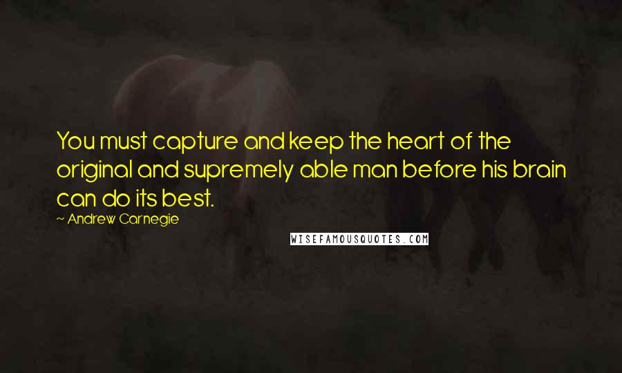 Andrew Carnegie Quotes: You must capture and keep the heart of the original and supremely able man before his brain can do its best.