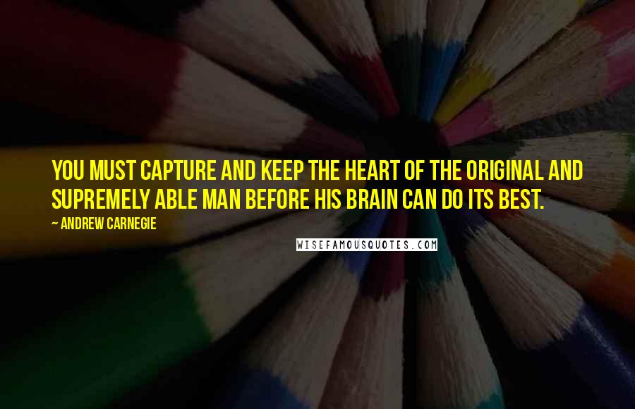 Andrew Carnegie Quotes: You must capture and keep the heart of the original and supremely able man before his brain can do its best.