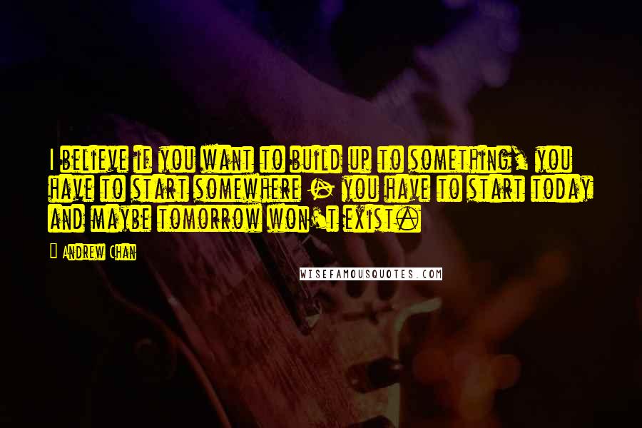 Andrew Chan Quotes: I believe if you want to build up to something, you have to start somewhere - you have to start today and maybe tomorrow won't exist.