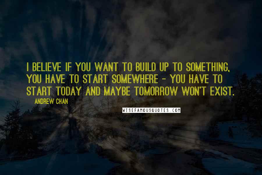 Andrew Chan Quotes: I believe if you want to build up to something, you have to start somewhere - you have to start today and maybe tomorrow won't exist.