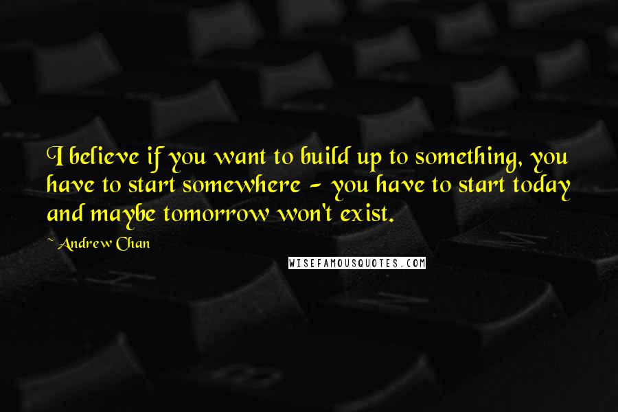 Andrew Chan Quotes: I believe if you want to build up to something, you have to start somewhere - you have to start today and maybe tomorrow won't exist.