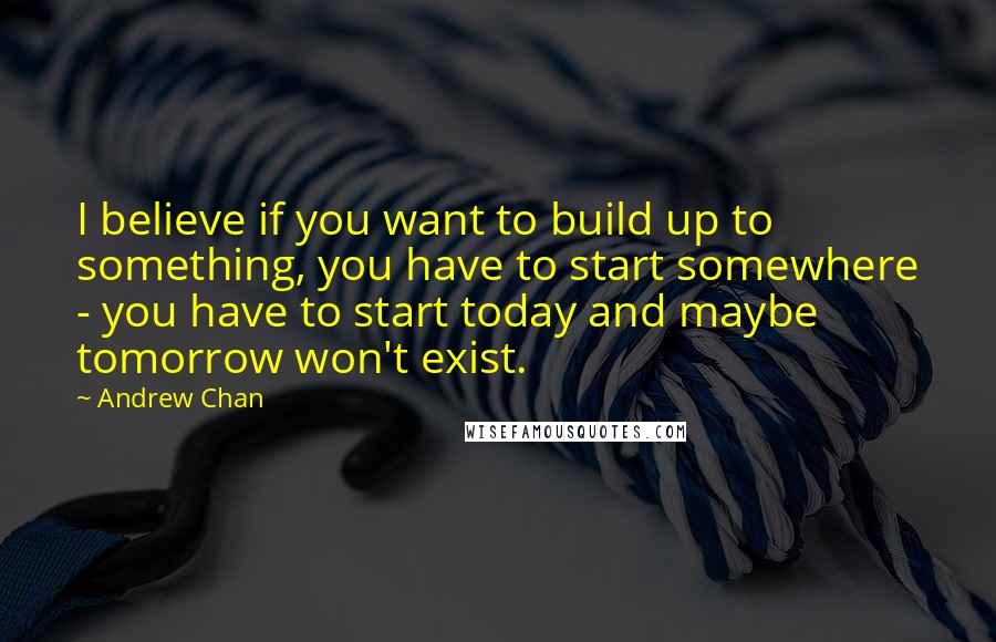 Andrew Chan Quotes: I believe if you want to build up to something, you have to start somewhere - you have to start today and maybe tomorrow won't exist.