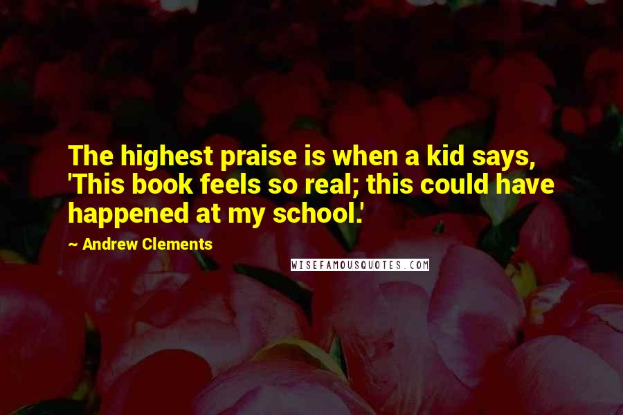 Andrew Clements Quotes: The highest praise is when a kid says, 'This book feels so real; this could have happened at my school.'